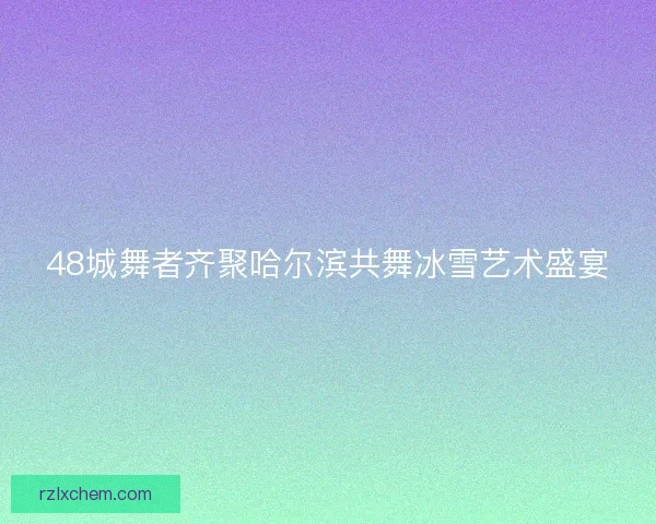48城舞者齐聚哈尔滨共舞冰雪艺术盛宴