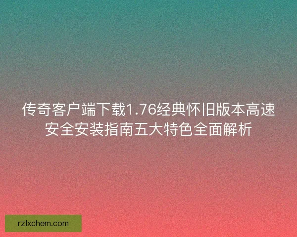 传奇客户端下载1.76经典怀旧版本高速安全安装指南五大特色全面解析