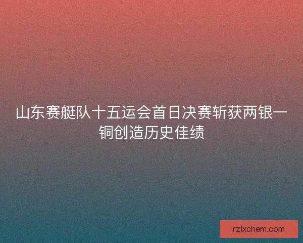 山东赛艇队十五运会首日决赛斩获两银一铜创造历史佳绩